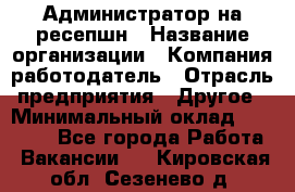 Администратор на ресепшн › Название организации ­ Компания-работодатель › Отрасль предприятия ­ Другое › Минимальный оклад ­ 25 000 - Все города Работа » Вакансии   . Кировская обл.,Сезенево д.